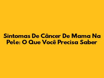 Sintomas De Câncer De Mama Na Pele: O Que Você Precisa Saber
